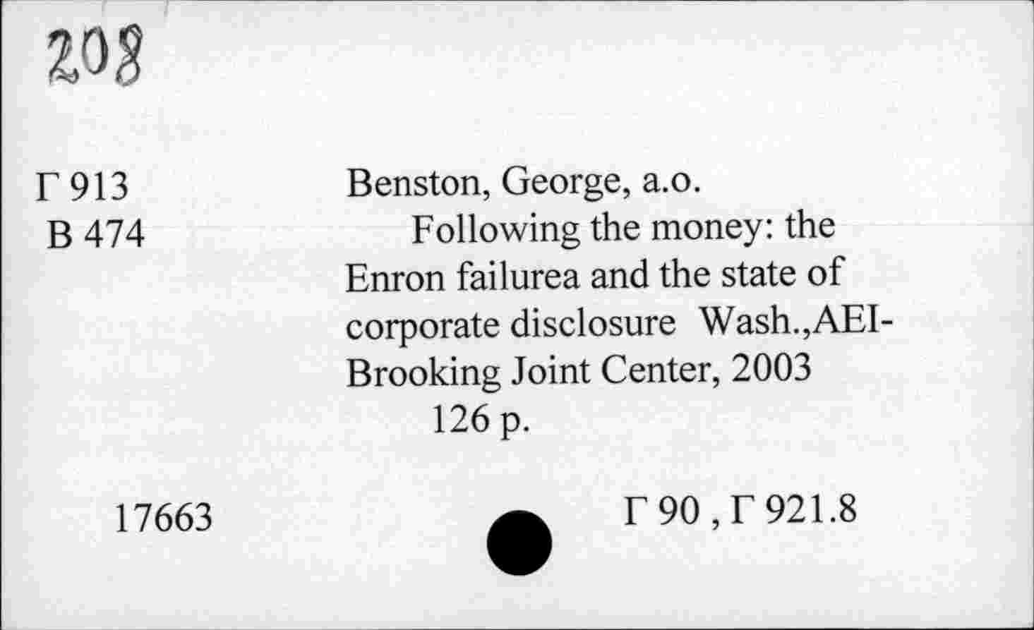 ﻿w
E913
B 474
Benston, George, a.o.
Following the money: the Enron failurea and the state of corporate disclosure Wash.,AEI-Brooking Joint Center, 2003
126 p.
17663
f 90, f 921.8